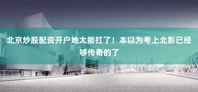 北京炒股配资开户她太能扛了！本以为考上北影已经够传奇的了