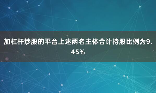 加杠杆炒股的平台上述两名主体合计持股比例为9.45%